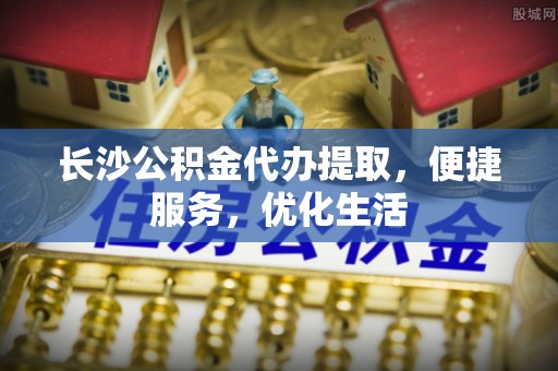 靖边长沙公积金代办提取，便捷服务，优化生活