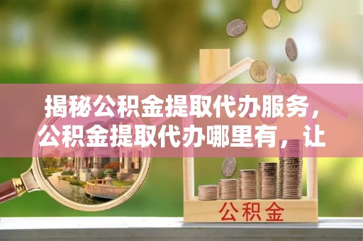 靖边揭秘公积金提取代办服务，公积金提取代办哪里有，让你省时省心的解决方案