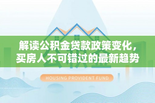 靖边解读公积金贷款政策变化，买房人不可错过的最新趋势
