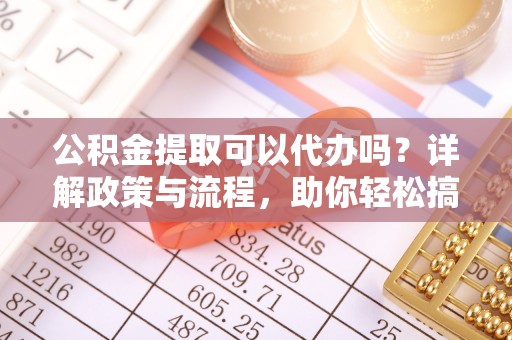 靖边公积金提取可以代办吗？详解政策与流程，助你轻松搞定！